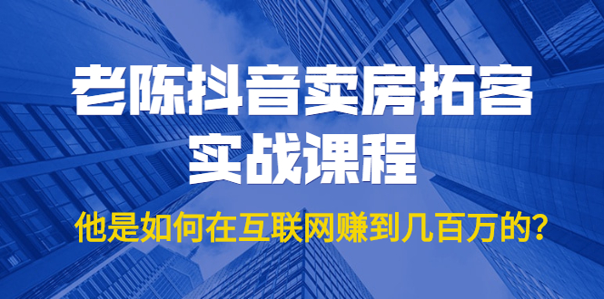 老陈抖音卖房拓客实战课程，他是如何在互联网赚到几百万的？价值1999元-水滴知识网