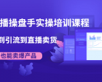 抖音直播操盘手实操培训课程:从选品到引流到直播卖货,新手也能卖爆产品-水滴知识网