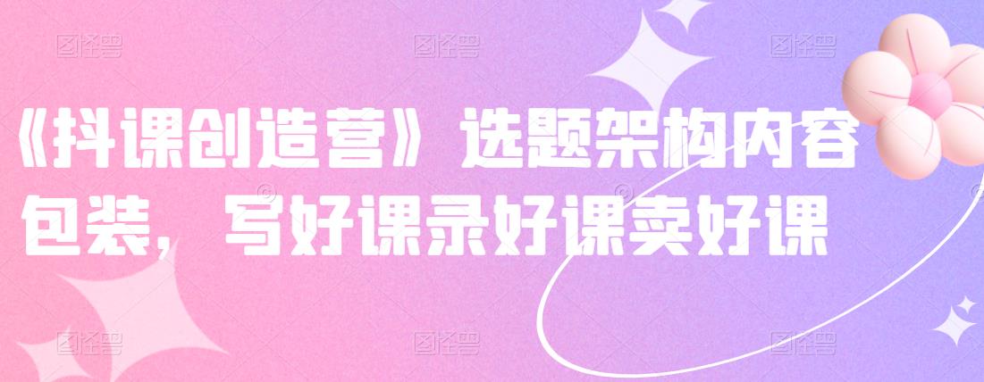 《抖课创造营》选题架构内容包装,写好课录好课卖好课-水滴知识网