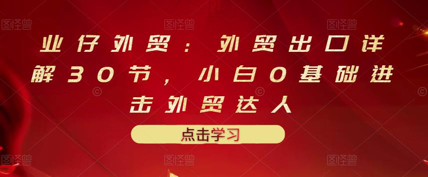 业仔外贸：外贸出口详解30节，小白0基础进击外贸达人 价值666元-水滴知识网