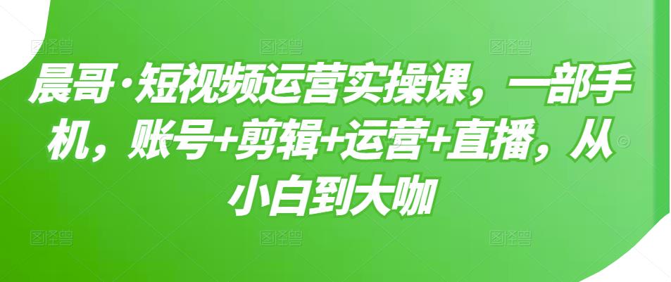晨哥·短视频运营实操课,一部手机,账号+剪辑+运营+直播,从小白到大咖-水滴知识网