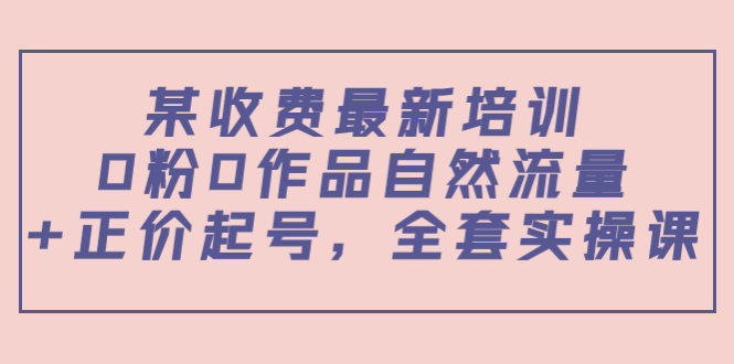 某最新收费培训内容:0粉0作品自然流量+正价起号,全套实操课-水滴知识网
