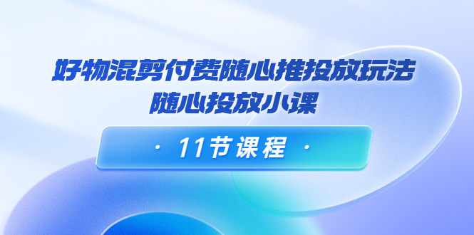 好物混剪付费随心推投放玩法，随心投放小课（11节课程）-水滴知识网