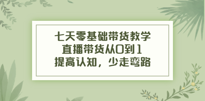 七天零基础带货教学,直播带货从0到1,提高认知,少走弯路-水滴知识网