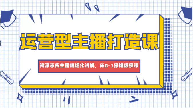 运营型主播打造课，资深带货主播精细化讲解，从0-1保姆级授课-水滴知识网