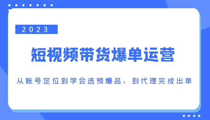 2023短视频带货爆单运营,从账号定位到学会选预爆品,到代理完成出单(价值1250元)-水滴知识网