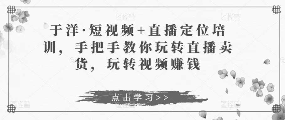 于洋·短视频+直播定位培训，手把手教你玩转直播卖货，玩转视频赚钱-水滴知识网