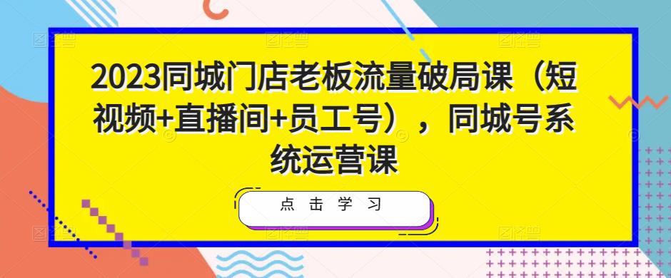 2023同城门店老板流量破局课(短视频+直播间+员工号),同城号系统运营课-水滴知识网