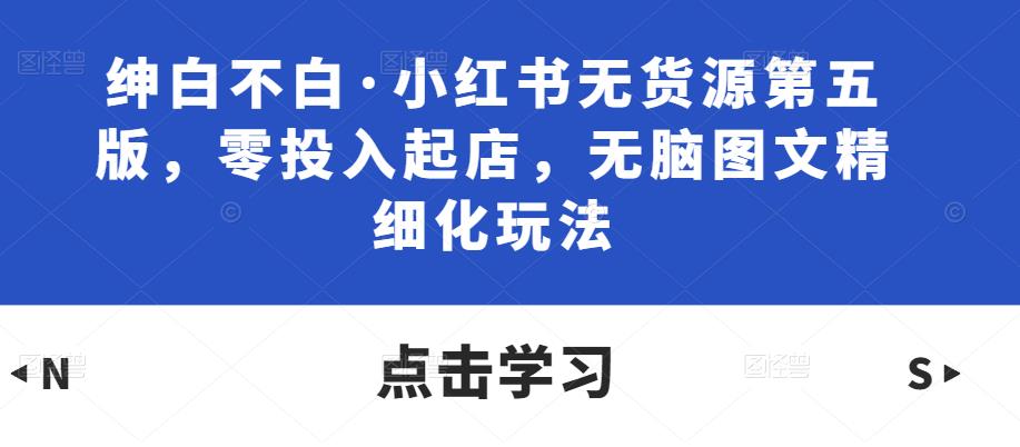 绅白不白·小红书无货源第五版,零投入起店,无脑图文精细化玩法-水滴知识网