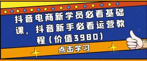 抖音电商新学员必看基础课，抖音新手必看运营教程(价值3980)-水滴知识网