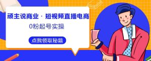 顽主说商业·短视频直播电商0粉起号实操,超800分钟超强实操干活,高效时间、快速落地拿成果-水滴知识网