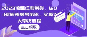 2023流量红利带货，从0-1玩转视频号带货，实操7大带货流程-水滴知识网