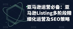 亚马逊运营必备:亚马逊Listing多阶段精细化运营及SEO策略-水滴知识网