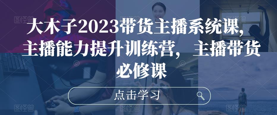 大木子2023带货主播系统课，主播能力提升训练营，主播带货必修课-水滴知识网