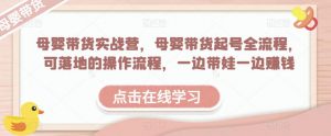 母婴带货实战营，母婴带货起号全流程，可落地的操作流程，一边带娃一边赚钱（附素材）-水滴知识网