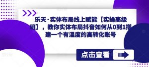 乐天·实体布局线上赋能【实操高级班】，教你实体布局抖音如何从0到1搭建一个有温度的高转化账号-水滴知识网