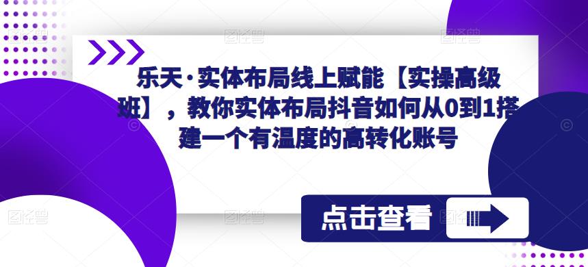 乐天·实体布局线上赋能【实操高级班】，教你实体布局抖音如何从0到1搭建一个有温度的高转化账号-水滴知识网