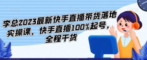 李总2023最新快手直播带货落地实操课，快手直播100%起号，全程干货-水滴知识网