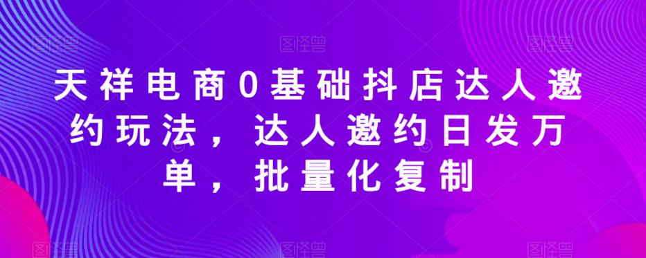 天祥电商0基础抖店达人邀约玩法,达人邀约日发万单,批量化复制-水滴知识网