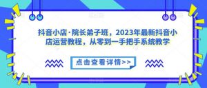 抖音小店·院长弟子班,2023年最新抖音小店运营教程,从零到一手把手系统教学-水滴知识网