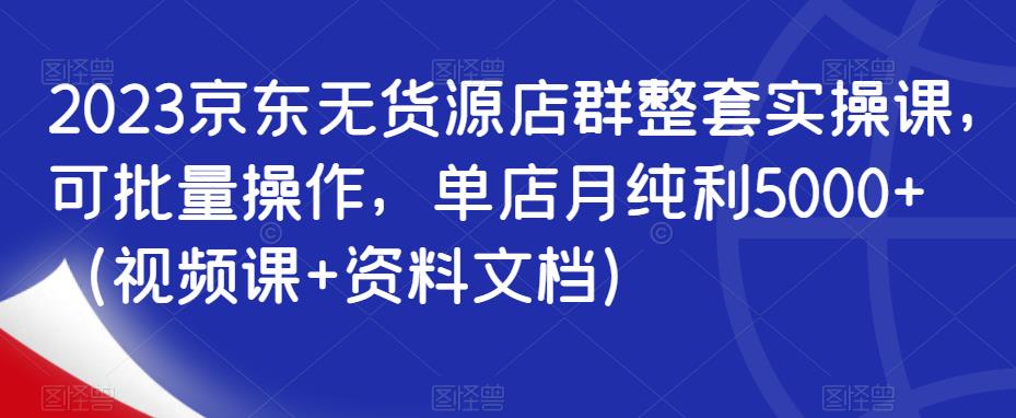 2023京东无货源店群整套实操课,可批量操作,单店月纯利5000+(视频课+资料文档)-水滴知识网