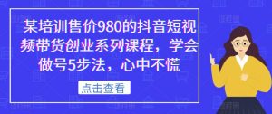 某培训售价980的抖音短视频带货创业系列课程,学会做号5步法,心中不慌-水滴知识网