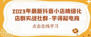 2023年最新抖音小店精细化店群实战社群-学得起电商-水滴知识网