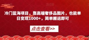 冷门蓝海项目，靠高端奢侈品图片，也能单日变现1000+，简单搬运即可【揭秘】-水滴知识网