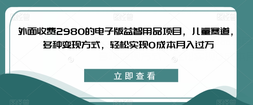 外面收费2980的电子版益智用品项目，儿童赛道，多种变现方式，轻松实现0成本月入过万【揭秘】-水滴知识网