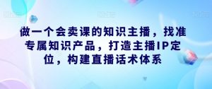 做一个会卖课的知识主播,找准专属知识产品,打造主播IP定位,构建直播话术体系-水滴知识网