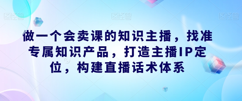 做一个会卖课的知识主播,找准专属知识产品,打造主播IP定位,构建直播话术体系-水滴知识网