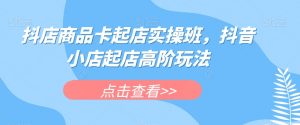 抖店商品卡起店实操班，抖音小店起店高阶玩法-水滴知识网