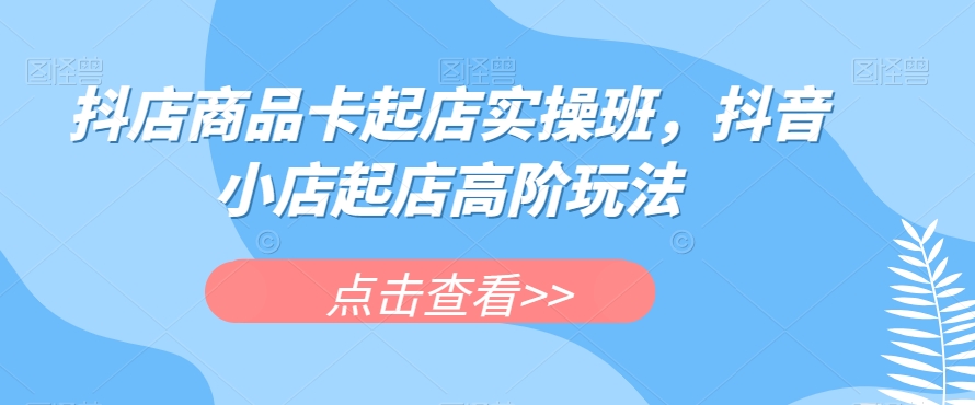 抖店商品卡起店实操班,抖音小店起店高阶玩法-水滴知识网