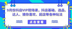 9月份抖店VIP现场课，抖音小店基础、选品、达人、猜你喜欢、起店等各种玩法-水滴知识网