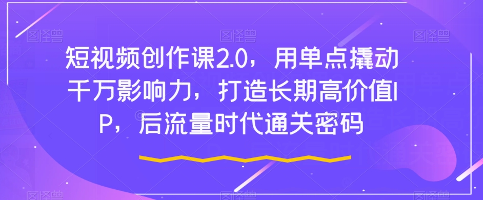 短视频创作课2.0，用单点撬动千万影响力，打造长期高价值IP，后流量时代通关密码-水滴知识网