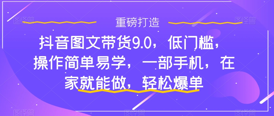 抖音图文带货9.0,低门槛,操作简单易学,一部手机,在家就能做,轻松爆单-水滴知识网