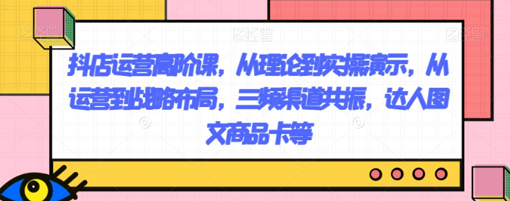 抖店运营高阶课,从理论到实操演示,从运营到战略布局,三频渠道共振,达人图文商品卡等-水滴知识网