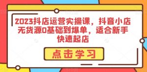 2023抖店运营实操课，抖音小店无货源0基础到爆单，适合新手快速起店-水滴知识网