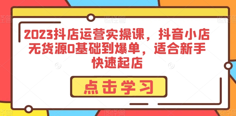 2023抖店运营实操课，抖音小店无货源0基础到爆单，适合新手快速起店-水滴知识网