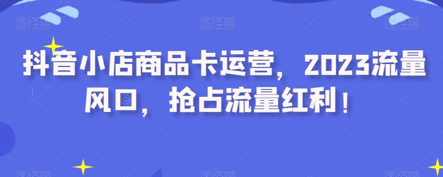 抖音小店商品卡运营,2023流量风口,抢占流量红利!-水滴知识网