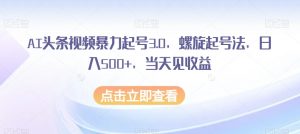 AI头条视频暴力起号3.0，螺旋起号法，日入500+，当天见收益【揭秘】-水滴知识网
