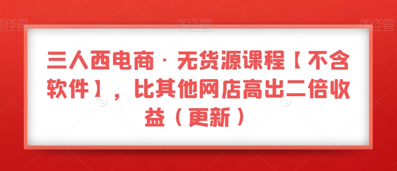 三人西电商·无货源课程【不含软件】，比其他网店高出二倍收益（更新）-水滴知识网
