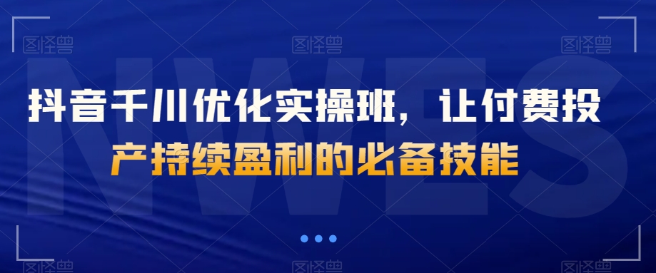 抖音千川优化实操班,让付费投产持续盈利的必备技能-水滴知识网