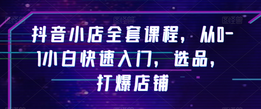 抖音小店全套课程,从0-1小白快速入门,选品,打爆店铺-水滴知识网