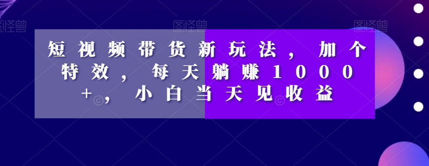 短视频带货新玩法，加个特效，每天躺赚1000+，小白当天见收益【揭秘】-水滴知识网