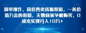 简单操作，高价售卖货源渠道，一条价值万金的渠道，无数商家争相购买，0成本实现月入10万+【揭秘】-水滴知识网