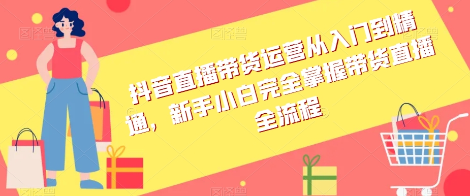 抖音直播带货运营从入门到精通,新手小白完全掌握带货直播全流程-水滴知识网