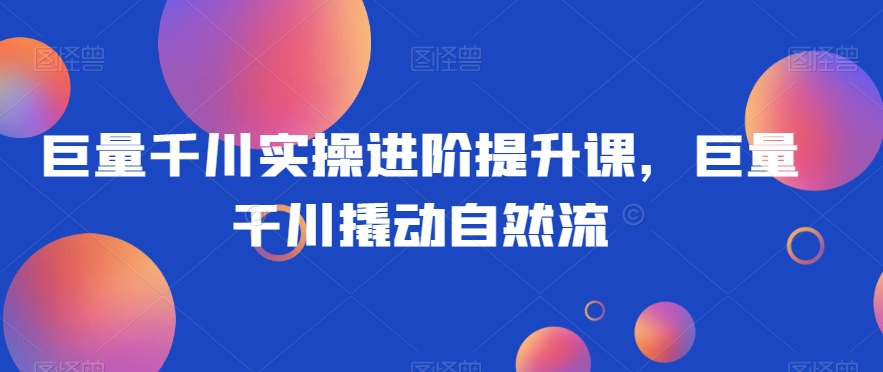 巨量千川实操进阶提升课,巨量干川撬动自然流-水滴知识网
