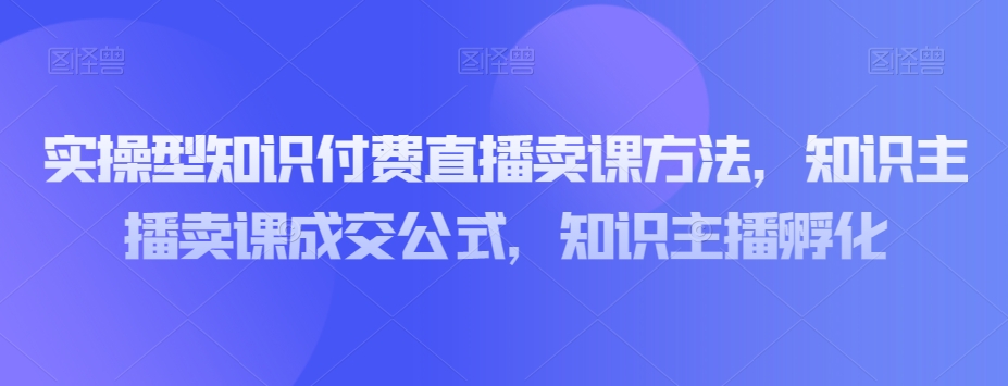 实操型知识付费直播卖课方法,知识主播卖课成交公式,知识主播孵化-水滴知识网