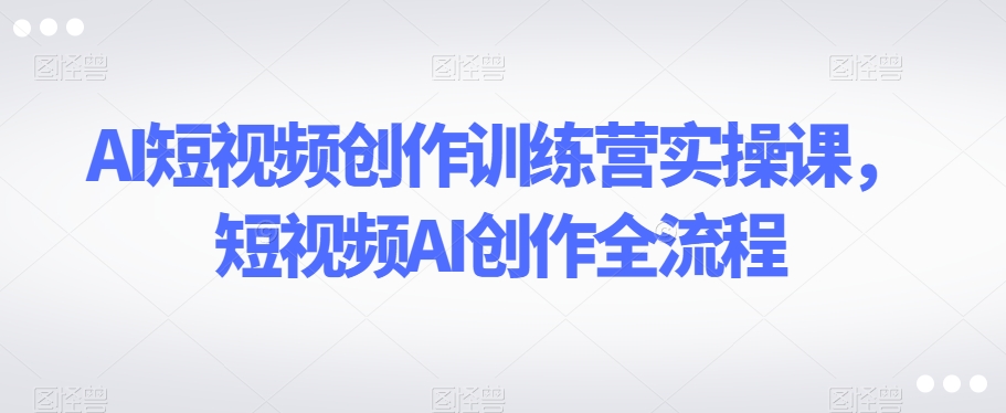 AI短视频创作训练营实操课，短视频AI创作全流程-水滴知识网